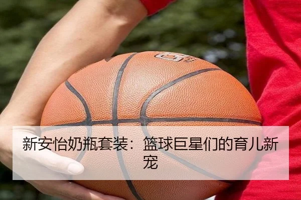 新安怡奶瓶套装：篮球巨星们的育儿新宠